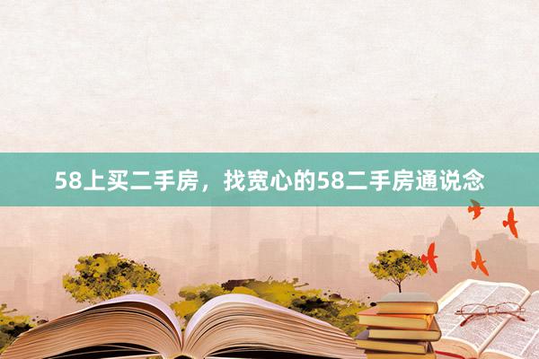 58上买二手房，找宽心的58二手房通说念